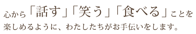 心から「話す」「笑う」「食べる」ことを楽しめるように、わたしたちがお手伝いをします。